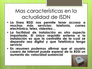 Mas características en la
actualidad de ISDN
• La línea RDSI nos permite tener acceso a
muchos más servicios: telefonía, correo
electrónico, telex, videotex…
• La facilidad de instalación es otro aspecto
importante. El único requisito externo a la
instalación es que la centralita de la cual se
dependa sea digital y que Telefónica tenga
servicio
• En resumen podemos afirmar que el usuario
casero de Internet puede esperar de la RDSI un
aumento de: velocidad sustancial
 