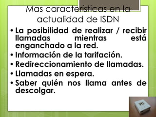 Mas características en la
actualidad de ISDN
•La posibilidad de realizar / recibir
llamadas mientras está
enganchado a la red.
•Información de la tarifación.
•Redireccionamiento de llamadas.
•Llamadas en espera.
•Saber quién nos llama antes de
descolgar.
 