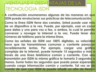 VENTAJAS Y DESVENTAJAS DE LA
TECNOLOGIA ISDN
 A continuación enumeramos algunas de las maneras en que
ISDN puede revolucionar sus prácticas de telecomunicación:
 Como la línea ISDN tiene dos canales, Usted puede usar más
de un dispositivo a la vez. Puede, por ejemplo, usar un canal
para datos y uno para voz o fax, o ambos, lo cual le permite
conversar y navegar la Internet a la vez. Puede tener dos
números de teléfono para la misma línea.
 Como las señales de ISDN son 100% digitales, su velocidad
hace que las transmisiones comunes y corriente parezcan
increíblemente lentas. Por ejemplo, cargar una gráfica
compleja de la Internet, puede tomarle 15 segundos o más a
través de una línea telefónica común y corriente. Con una
transmisión por ISDN la misma gráfica le tomaría 3 segundos o
menos. Sume todos los segundos que pueda pasar esperando
cuando carga información común y corriente. Tal vez se de
cuenta de que con ISDN le puede añadir un año de tiempo
 