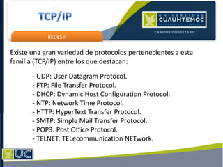REDES II
Existe una gran variedad de protocolos pertenecientes a esta
familia (TCP/IP) entre los que destacan:
- UDP: User Datagram Protocol.
- FTP: File Transfer Protocol.
- DHCP: Dynamic Host Configuration Protocol.
- NTP: Network Time Protocol.
- HTTP: HyperText Transfer Protocol.
- SMTP: Simple Mail Transfer Protocol.
- POP3: Post Office Protocol.
- TELNET: TELecommunication NETwork.
 
