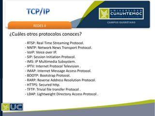 REDES II
¿Cuáles otros protocolos conoces?
- RTSP: Real Time Streaming Protocol.
- NNTP: Network News Transport Protocol.
- VoIP: Voice over IP.
- SIP: Session Initiation Protocol.
- IMS: IP Multimedia Subsystem.
- IPTV: Internet Protocol Television .
- IMAP: Internet Message Access Protocol.
- BOOTP: Bootstrap Protocol.
- RARP: Reverse Address Resolution Protocol.
- HTTPS: Secured http.
- TFTP: Trivial file transfer Protocol .
- LDAP: Lightweight Directory Access Protocol .
 