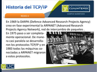 REDES II
En 1969 la DARPA (Defence Advanced Research Projects Agency)
creo en fase experimental la ARPANET (Advanced Research
Projects Agency Network), red de intercambio de paquetes .
En 1975 paso a ser completa-
mente operacional. De mane-
ra casi paralela se desarrolla-
ron los protocolos TCP/IP y en
1983 todas las máquinas co-
nectadas a ARPANET migraron
a estos protocolos.
 