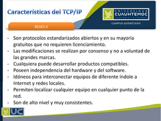 REDES II
- Son protocolos estandarizados abiertos y en su mayoría
gratuitos que no requieren licenciamiento.
- Las modificaciones se realizan por consenso y no a voluntad de
las grandes marcas.
- Cualquiera puede desarrollar productos compatibles.
- Poseen independencia del hardware y del software.
- Idóneos para interconectar equipos de diferente índole a
Internet y redes locales.
- Permiten localizar cualquier equipo en cualquier punto de la
red.
- Son de alto nivel y muy consistentes.
 