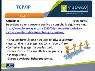 REDES II
Actividad: 10 minutos.
Seleccionen a una persona que lea en voz alta la siguiente nota:
http://www.fayerwayer.com/2013/05/vint-cerf-uno-de-los-
padres-de-internet-opina-sobre-google-glass/
- Cada uno formule una pregunta relativa a la lectura.
- Intercambien sus preguntas con un compañero.
- Contesten la pregunta que les tocó.
- El docente leerá en voz alta las preguntas y
sus respuestas.
- El grupo evaluará dichas preguntas.
 