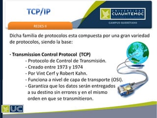 REDES II
Dicha familia de protocolos esta compuesta por una gran variedad
de protocolos, siendo la base:
· Transmission Control Protocol (TCP)
- Protocolo de Control de Transmisión.
- Creado entre 1973 y 1974
- Por Vint Cerf y Robert Kahn.
- Funciona a nivel de capa de transporte (OSI).
- Garantiza que los datos serán entregados
a su destino sin errores y en el mismo
orden en que se transmitieron.
 
