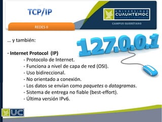 REDES II
… y también:
· Internet Protocol (IP)
- Protocolo de Internet.
- Funciona a nivel de capa de red (OSI).
- Uso bidireccional.
- No orientado a conexión.
- Los datos se envían como paquetes o datagramas.
- Sistema de entrega no fiable (best-effort).
- Última versión IPv6.
 