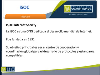 REDES II
ISOC: Internet Society
La ISOC es una ONG dedicada al desarrollo mundial de Internet.
Fue fundada en 1991.
Su objetivo principal es ser el centro de cooperación y
coordinación global para el desarrollo de protocolos y estándares
compatibles.
 