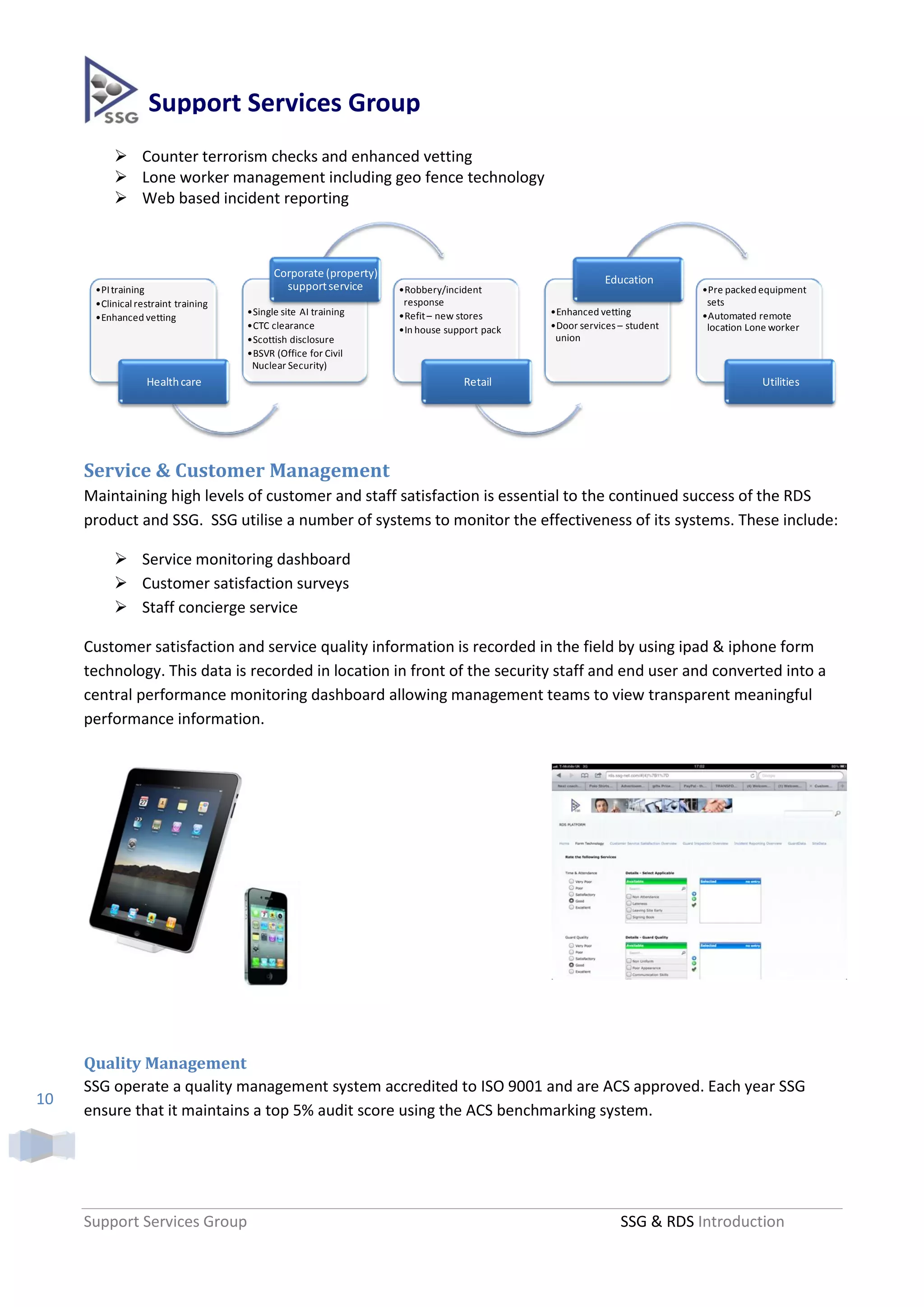 Support Services Group
           Counter terrorism checks and enhanced vetting
           Lone worker management including geo fence technology
           Web based incident reporting



                                           Corporate (property)
                                                                                                       Education
      •PI training                           support service      •Robbery/incident                                   •Pre packed equipment
      •Clinical restraint training                                 response                                            sets
                                     •Single site AI training     •Refit – new stores      •Enhanced vetting          •Automated remote
      •Enhanced vetting
                                     •CTC clearance               •In house support pack   •Door services – student    location Lone worker
                                     •Scottish disclosure                                   union
                                     •BSVR (Office for Civil
                                      Nuclear Security)
                  Health care                                                  Retail                                             Utilities




     Service & Customer Management
     Maintaining high levels of customer and staff satisfaction is essential to the continued success of the RDS
     product and SSG. SSG utilise a number of systems to monitor the effectiveness of its systems. These include:

           Service monitoring dashboard
           Customer satisfaction surveys
           Staff concierge service

     Customer satisfaction and service quality information is recorded in the field by using ipad & iphone form
     technology. This data is recorded in location in front of the security staff and end user and converted into a
     central performance monitoring dashboard allowing management teams to view transparent meaningful
     performance information.




     Quality Management
     SSG operate a quality management system accredited to ISO 9001 and are ACS approved. Each year SSG
10
     ensure that it maintains a top 5% audit score using the ACS benchmarking system.




     Support Services Group                                                                               SSG & RDS Introduction
 