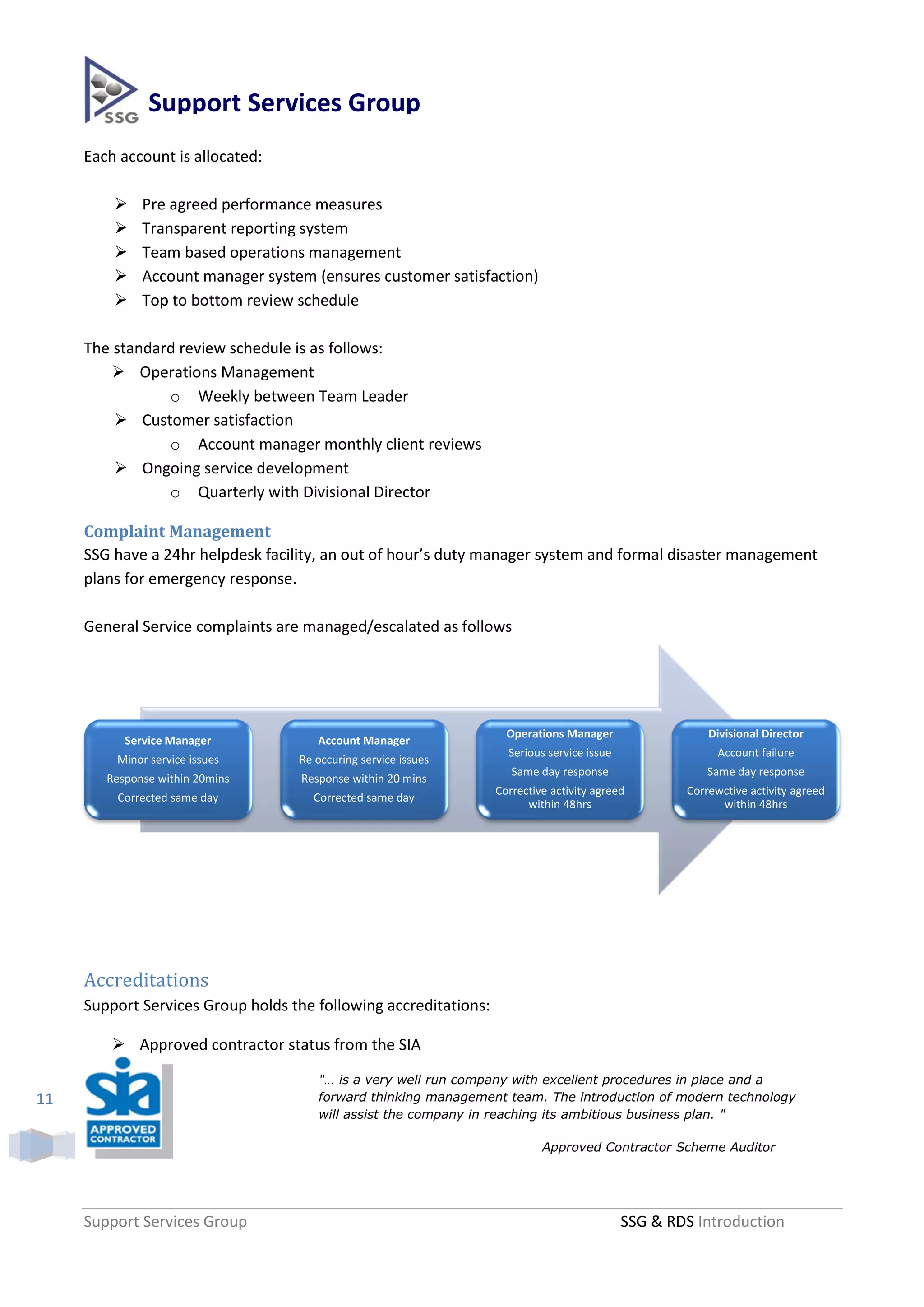 Support Services Group
     Each account is allocated:

             Pre agreed performance measures
             Transparent reporting system
             Team based operations management
             Account manager system (ensures customer satisfaction)
             Top to bottom review schedule

     The standard review schedule is as follows:
          Operations Management
                o Weekly between Team Leader
          Customer satisfaction
                o Account manager monthly client reviews
          Ongoing service development
                o Quarterly with Divisional Director

     Complaint Management
     SSG have a 24hr helpdesk facility, an out of hour’s duty manager system and formal disaster management
     plans for emergency response.

     General Service complaints are managed/escalated as follows




                                                                    Operations Manager                  Divisional Director
           Service Manager             Account Manager
                                                                    Serious service issue                 Account failure
         Minor service issues      Re occuring service issues
                                                                     Same day response                  Same day response
        Response within 20mins      Response within 20 mins
                                                                  Corrective activity agreed        Correwctive activity agreed
         Corrected same day           Corrected same day
                                                                        within 48hrs                      within 48hrs




     Accreditations
     Support Services Group holds the following accreditations:

          Approved contractor status from the SIA
                                       "… is a very well run company with excellent procedures in place and a
11                                     forward thinking management team. The introduction of modern technology
                                       will assist the company in reaching its ambitious business plan. "

                                                                           Approved Contractor Scheme Auditor




     Support Services Group                                                                 SSG & RDS Introduction
 