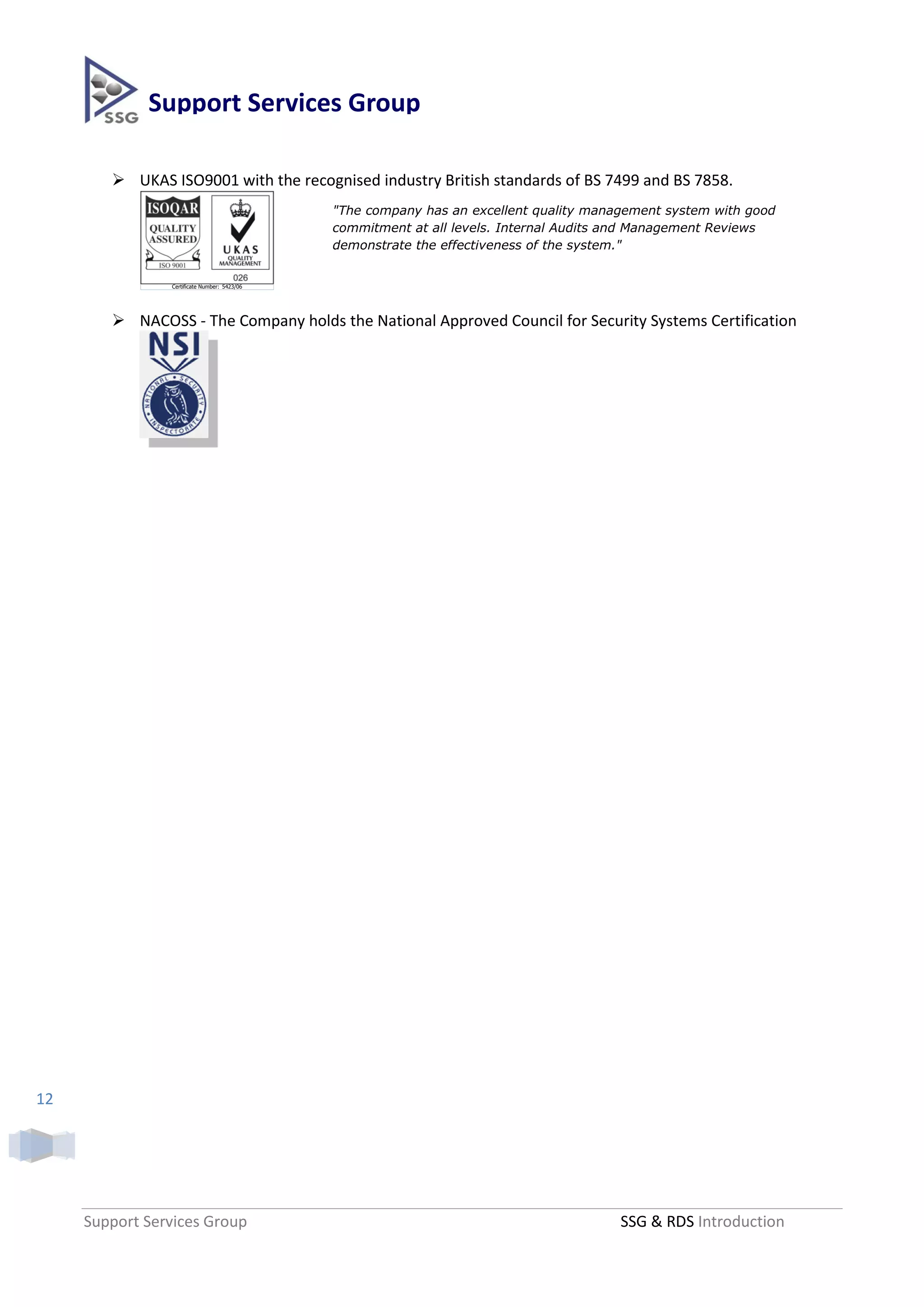 Support Services Group

         UKAS ISO9001 with the recognised industry British standards of BS 7499 and BS 7858.
                                              "The company has an excellent quality management system with good
                                              commitment at all levels. Internal Audits and Management Reviews
                                              demonstrate the effectiveness of the system."


                Certificate Number: 5423/06



                                                                              ISOQAR Quality Assurance Auditor
         NACOSS - The Company holds the National Approved Council for Security Systems Certification




12




     Support Services Group                                                             SSG & RDS Introduction
 