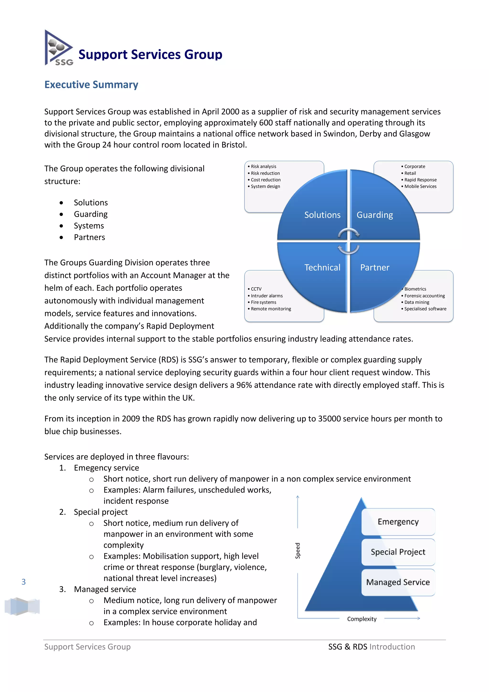 Support Services Group
    Executive Summary

    Support Services Group was established in April 2000 as a supplier of risk and security management services
    to the private and public sector, employing approximately 600 staff nationally and operating through its
    divisional structure, the Group maintains a national office network based in Swindon, Derby and Glasgow
    with the Group 24 hour control room located in Bristol.

                                                                • Risk analysis                               • Corporate
    The Group operates the following divisional                 • Risk reduction                              • Retail
    structure:                                                  • Cost reduction
                                                                • System design
                                                                                                              • Rapid Response
                                                                                                              • Mobile Services


           Solutions
           Guarding                                                               Solutions     Guarding
           Systems
           Partners

    The Groups Guarding Division operates three
                                                                                 Technical  Partner
    distinct portfolios with an Account Manager at the
    helm of each. Each portfolio operates                    • CCTV                                   • Biometrics
                                                             • Intruder alarms                        • Forensic accounting
    autonomously with individual management                  • Fire systems                           • Data mining
                                                             • Remote monitoring                      • Specialised software
    models, service features and innovations.
    Additionally the company’s Rapid Deployment
    Service provides internal support to the stable portfolios ensuring industry leading attendance rates.

    The Rapid Deployment Service (RDS) is SSG’s answer to temporary, flexible or complex guarding supply
    requirements; a national service deploying security guards within a four hour client request window. This
    industry leading innovative service design delivers a 96% attendance rate with directly employed staff. This is
    the only service of its type within the UK.

    From its inception in 2009 the RDS has grown rapidly now delivering up to 35000 service hours per month to
    blue chip businesses.

    Services are deployed in three flavours:
        1. Emegency service
                o Short notice, short run delivery of manpower in a non complex service environment
                o Examples: Alarm failures, unscheduled works,
                    incident response
        2. Special project
                o Short notice, medium run delivery of
                    manpower in an environment with some
                    complexity
                o Examples: Mobilisation support, high level
                    crime or threat response (burglary, violence,
3                   national threat level increases)
        3. Managed service
                o Medium notice, long run delivery of manpower
                    in a complex service environment
                o Examples: In house corporate holiday and

    Support Services Group                                                              SSG & RDS Introduction
 