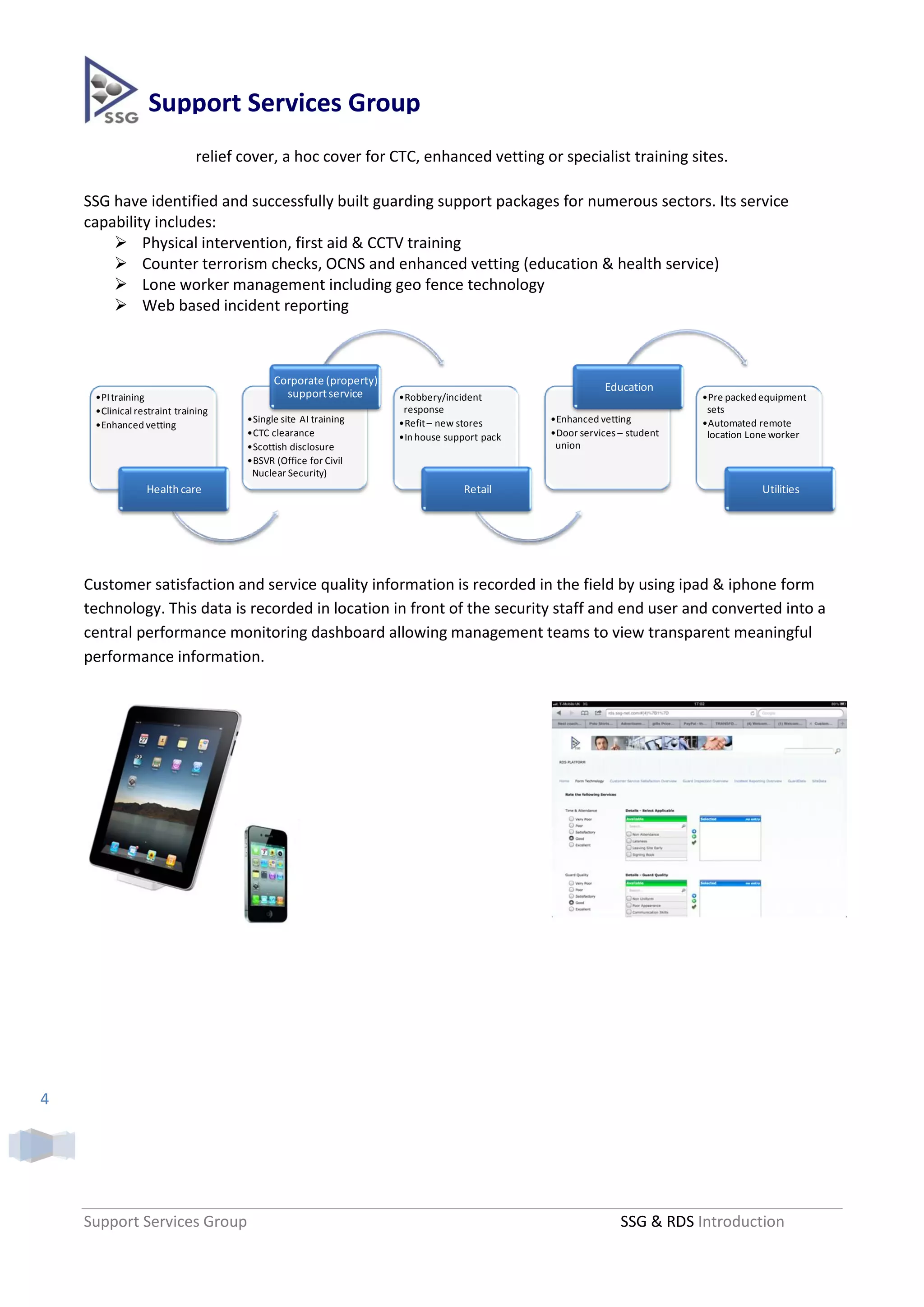 Support Services Group
                             relief cover, a hoc cover for CTC, enhanced vetting or specialist training sites.

    SSG have identified and successfully built guarding support packages for numerous sectors. Its service
    capability includes:
         Physical intervention, first aid & CCTV training
         Counter terrorism checks, OCNS and enhanced vetting (education & health service)
         Lone worker management including geo fence technology
         Web based incident reporting



                                          Corporate (property)
                                                                                                      Education
     •PI training                           support service      •Robbery/incident                                   •Pre packed equipment
     •Clinical restraint training                                 response                                            sets
                                    •Single site AI training     •Refit – new stores      •Enhanced vetting          •Automated remote
     •Enhanced vetting
                                    •CTC clearance               •In house support pack   •Door services – student    location Lone worker
                                    •Scottish disclosure                                   union
                                    •BSVR (Office for Civil
                                     Nuclear Security)
                 Health care                                                  Retail                                             Utilities




    Customer satisfaction and service quality information is recorded in the field by using ipad & iphone form
    technology. This data is recorded in location in front of the security staff and end user and converted into a
    central performance monitoring dashboard allowing management teams to view transparent meaningful
    performance information.




4




    Support Services Group                                                                               SSG & RDS Introduction
 
