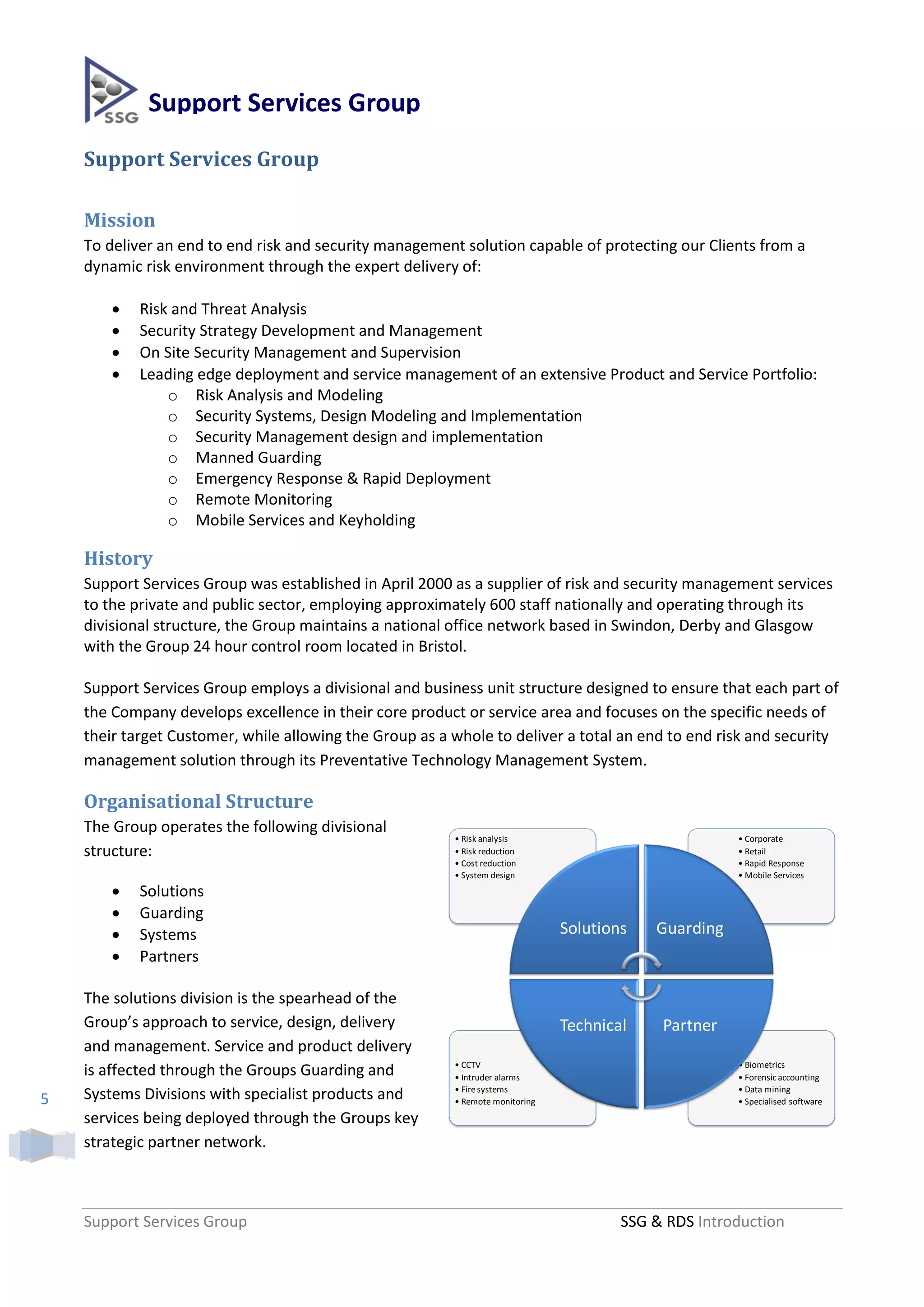 Support Services Group
    Support Services Group

    Mission
    To deliver an end to end risk and security management solution capable of protecting our Clients from a
    dynamic risk environment through the expert delivery of:

           Risk and Threat Analysis
           Security Strategy Development and Management
           On Site Security Management and Supervision
           Leading edge deployment and service management of an extensive Product and Service Portfolio:
                o Risk Analysis and Modeling
                o Security Systems, Design Modeling and Implementation
                o Security Management design and implementation
                o Manned Guarding
                o Emergency Response & Rapid Deployment
                o Remote Monitoring
                o Mobile Services and Keyholding

    History
    Support Services Group was established in April 2000 as a supplier of risk and security management services
    to the private and public sector, employing approximately 600 staff nationally and operating through its
    divisional structure, the Group maintains a national office network based in Swindon, Derby and Glasgow
    with the Group 24 hour control room located in Bristol.

    Support Services Group employs a divisional and business unit structure designed to ensure that each part of
    the Company develops excellence in their core product or service area and focuses on the specific needs of
    their target Customer, while allowing the Group as a whole to deliver a total an end to end risk and security
    management solution through its Preventative Technology Management System.

    Organisational Structure
    The Group operates the following divisional
                                                         • Risk analysis                              • Corporate
    structure:                                           • Risk reduction                             • Retail
                                                         • Cost reduction                             • Rapid Response
                                                         • System design                              • Mobile Services
           Solutions
           Guarding
           Systems                                                            Solutions   Guarding
           Partners

    The solutions division is the spearhead of the
    Group’s approach to service, design, delivery                              Technical    Partner
    and management. Service and product delivery
                                                         • CCTV                                       • Biometrics
    is affected through the Groups Guarding and          • Intruder alarms                            • Forensic accounting
                                                         • Fire systems                               • Data mining
5   Systems Divisions with specialist products and       • Remote monitoring                          • Specialised software

    services being deployed through the Groups key
    strategic partner network.



    Support Services Group                                                             SSG & RDS Introduction
 