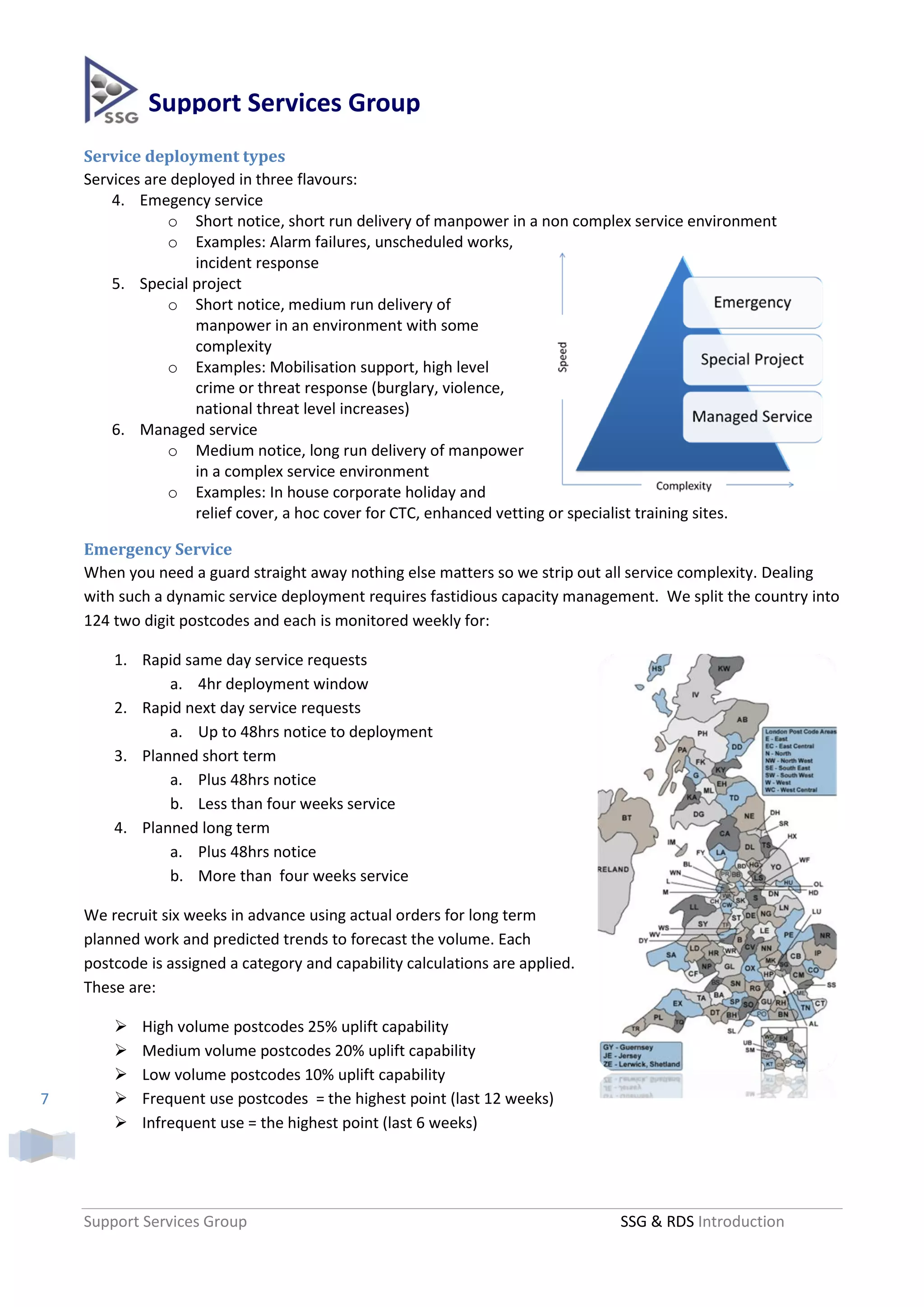 Support Services Group
    Service deployment types
    Services are deployed in three flavours:
        4. Emegency service
                o Short notice, short run delivery of manpower in a non complex service environment
                o Examples: Alarm failures, unscheduled works,
                    incident response
        5. Special project
                o Short notice, medium run delivery of
                    manpower in an environment with some
                    complexity
                o Examples: Mobilisation support, high level
                    crime or threat response (burglary, violence,
                    national threat level increases)
        6. Managed service
                o Medium notice, long run delivery of manpower
                    in a complex service environment
                o Examples: In house corporate holiday and
                    relief cover, a hoc cover for CTC, enhanced vetting or specialist training sites.

    Emergency Service
    When you need a guard straight away nothing else matters so we strip out all service complexity. Dealing
    with such a dynamic service deployment requires fastidious capacity management. We split the country into
    124 two digit postcodes and each is monitored weekly for:

        1. Rapid same day service requests
               a. 4hr deployment window
        2. Rapid next day service requests
               a. Up to 48hrs notice to deployment
        3. Planned short term
               a. Plus 48hrs notice
               b. Less than four weeks service
        4. Planned long term
               a. Plus 48hrs notice
               b. More than four weeks service

    We recruit six weeks in advance using actual orders for long term
    planned work and predicted trends to forecast the volume. Each
    postcode is assigned a category and capability calculations are applied.
    These are:

           High volume postcodes 25% uplift capability
           Medium volume postcodes 20% uplift capability
           Low volume postcodes 10% uplift capability
7          Frequent use postcodes = the highest point (last 12 weeks)
           Infrequent use = the highest point (last 6 weeks)




    Support Services Group                                                     SSG & RDS Introduction
 