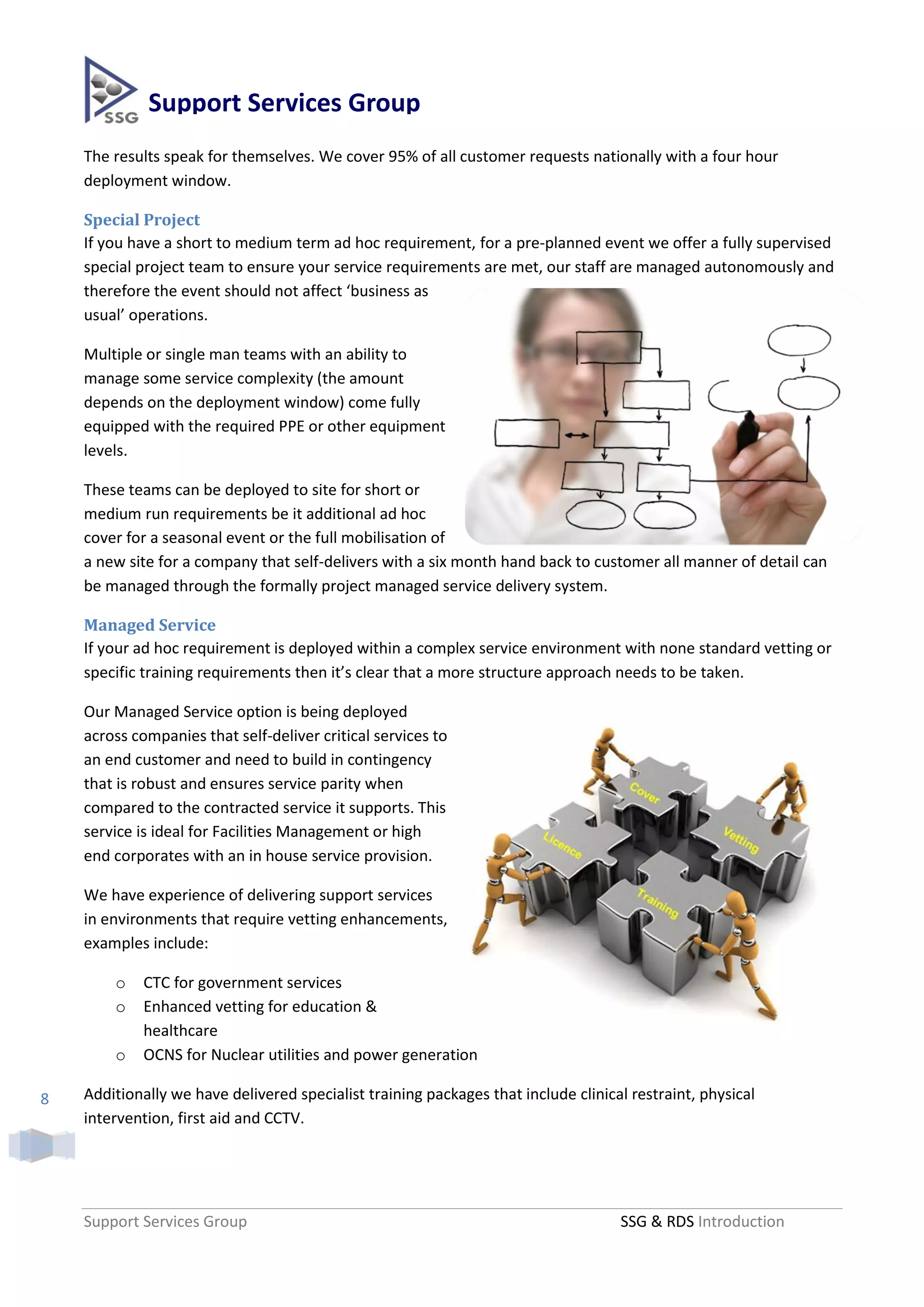 Support Services Group
    The results speak for themselves. We cover 95% of all customer requests nationally with a four hour
    deployment window.

    Special Project
    If you have a short to medium term ad hoc requirement, for a pre-planned event we offer a fully supervised
    special project team to ensure your service requirements are met, our staff are managed autonomously and
    therefore the event should not affect ‘business as
    usual’ operations.

    Multiple or single man teams with an ability to
    manage some service complexity (the amount
    depends on the deployment window) come fully
    equipped with the required PPE or other equipment
    levels.

    These teams can be deployed to site for short or
    medium run requirements be it additional ad hoc
    cover for a seasonal event or the full mobilisation of
    a new site for a company that self-delivers with a six month hand back to customer all manner of detail can
    be managed through the formally project managed service delivery system.

    Managed Service
    If your ad hoc requirement is deployed within a complex service environment with none standard vetting or
    specific training requirements then it’s clear that a more structure approach needs to be taken.

    Our Managed Service option is being deployed
    across companies that self-deliver critical services to
    an end customer and need to build in contingency
    that is robust and ensures service parity when
    compared to the contracted service it supports. This
    service is ideal for Facilities Management or high
    end corporates with an in house service provision.

    We have experience of delivering support services
    in environments that require vetting enhancements,
    examples include:

        o    CTC for government services
        o    Enhanced vetting for education &
             healthcare
        o    OCNS for Nuclear utilities and power generation

8   Additionally we have delivered specialist training packages that include clinical restraint, physical
    intervention, first aid and CCTV.




    Support Services Group                                                          SSG & RDS Introduction
 