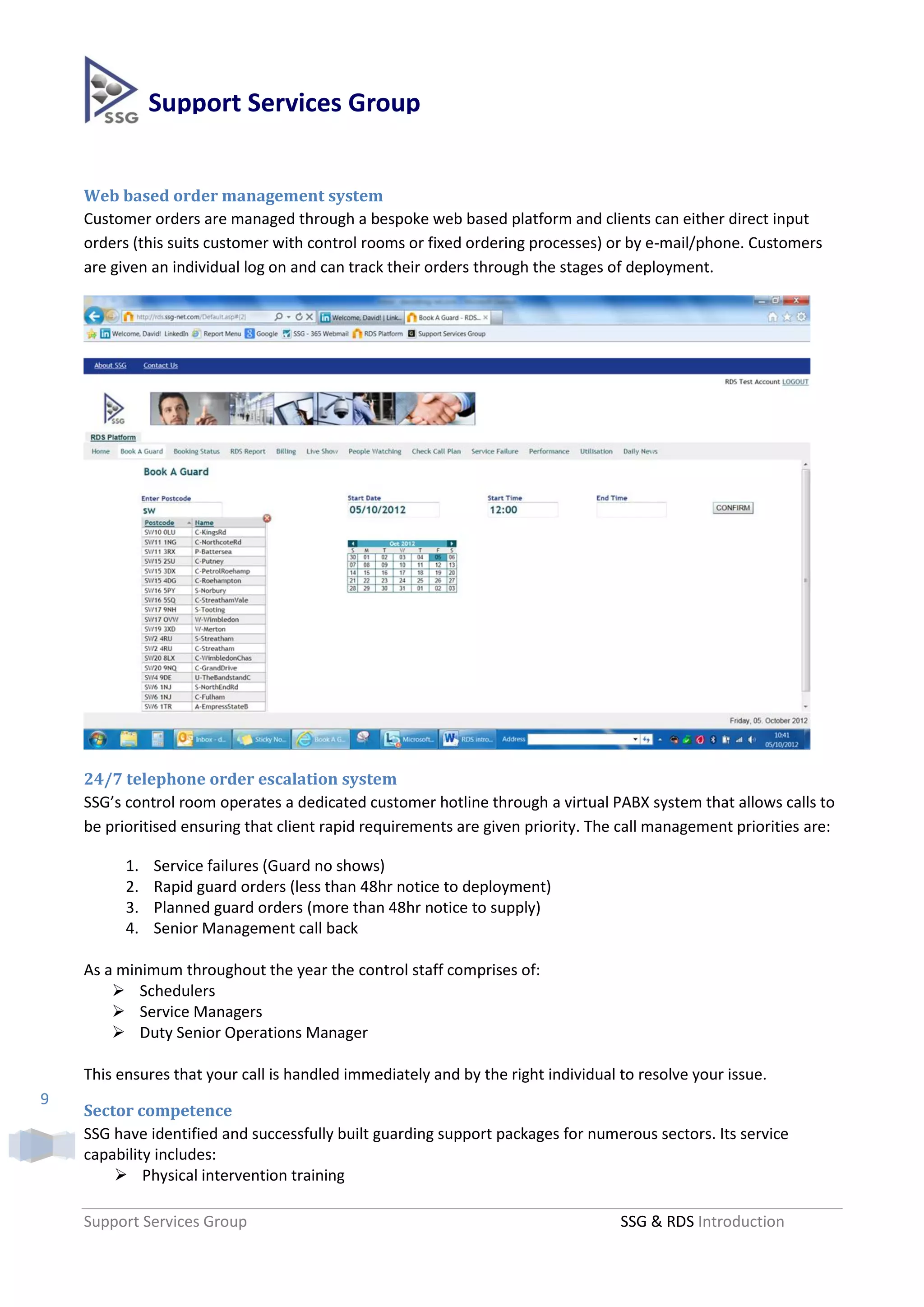 Support Services Group


    Web based order management system
    Customer orders are managed through a bespoke web based platform and clients can either direct input
    orders (this suits customer with control rooms or fixed ordering processes) or by e-mail/phone. Customers
    are given an individual log on and can track their orders through the stages of deployment.




    24/7 telephone order escalation system
    SSG’s control room operates a dedicated customer hotline through a virtual PABX system that allows calls to
    be prioritised ensuring that client rapid requirements are given priority. The call management priorities are:

          1.   Service failures (Guard no shows)
          2.   Rapid guard orders (less than 48hr notice to deployment)
          3.   Planned guard orders (more than 48hr notice to supply)
          4.   Senior Management call back

    As a minimum throughout the year the control staff comprises of:
         Schedulers
         Service Managers
         Duty Senior Operations Manager

    This ensures that your call is handled immediately and by the right individual to resolve your issue.
9
    Sector competence
    SSG have identified and successfully built guarding support packages for numerous sectors. Its service
    capability includes:
         Physical intervention training

    Support Services Group                                                         SSG & RDS Introduction
 