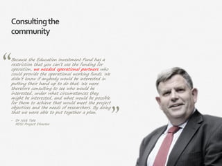 14|
Consultingthe
community
Because the Education Investment Fund has a
restriction that you can’t use the funding for
operation, we needed operational partners who
could provide the operational working funds. We
didn’t know if anybody would be interested in
putting their hand up to do that. We were
therefore consulting to see who would be
interested, under what circumstances they
might be interested, and what would be possible
for them to achieve that would meet the project
objectives and the needs of researchers. By doing
that we were able to put together a plan.
‒ Dr Nick Tate
RDSI Project Director
 