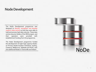 16|
NodeDevelopment
The NoDe Development programme was
designed to identify, strengthen and develop
research data centres so that they were able to
hold and process high data volumes. These data
centres became Nodes of the RDSI project, and
their operators were provided with
establishment funding from this programme.
The Node Development programme funded
the development of eight high capacity Nodes:
six Primary Nodes located in Brisbane, Sydney,
Canberra, Melbourne, Adelaide and Perth, with
two additional Nodes inTownsville and Hobart.
 