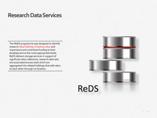 21|
ResearchDataServices
The ReDS programme was designed to identify
research data holdings of lasting value and
importance and contribute funding to their
development at the most appropriate Node.
ReDS delivers storage services in support of
significant data collections, research data sets
and associated access tools which are
aggregated into related holdings that add value
to each other through co-location.
 