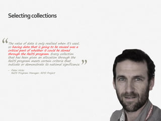 22|
Selectingcollections
The value of data is only realised when it’s used,
so having data that is going to be reused was a
critical part of whether it could be stored
through the ReDS program. Every collection
that has been given an allocation through the
ReDS program meets certain criteria that
indicate or demonstrate its national significance.
‒ Peter Hicks
ReDS Program Manager, RDSI Project
 