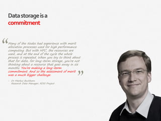 24|
Datastorageisa
commitment
Many of the Nodes had experience with merit
allocation processes used for high performance
computing. But with HPC, the resources are
used, and at the end of the cycle the whole
process is repeated. When you try to think about
that for data, for long-term storage, you’re not
thinking about a resource that goes away in six
months. You’re making a long-term
commitment. And so the assessment of merit
was a much bigger challenge.
‒ Dr Markus Buchhorn
Research Data Manager, RDSI Project
 