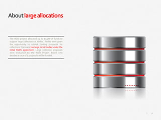 31|
Aboutlargeallocations
The RDSI project allocated up to $9.4M of funds to
support large collections at Nodes. Nodes were given
the opportunity to submit funding proposals for
collections that were too large to be funded under the
initial ReDS agreement. Large collection proposals
were evaluated by the RDSI Project Board who
decided a total of 5 proposals will be funded.
 