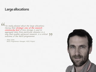 32|
Largeallocations
I’m really pleased about the large allocations.
Having that strategic view at the research
community level of how storage is used to
aggregate data from particular domains in a
way that enables advanced research, is a critical
outcome of the ReDS programme.
‒ Peter Hicks
ReDS Programme Manager, RDSI Project
 