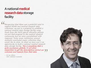 33|
Anationalmedical
researchdatastorage
facility
Recognising that there was a potential need to
support health and medical research data
collections, we put in a proposal to establish a
national medical data storage facility using
funds from the ReDS special allocation process.
We put that proposal to the medical research
community and we were overwhelmed with
responses. Forty-seven institutions around
Australia nominated major collections they
would like to store. So what we have now is an
opportunity to build a national medical research
data storage facility. This is something that is
quite uncommon globally. It will allow
researchers to get the serendipitous second use
outcomes and impacts from that data.
‒ Dr Ian Gibson
CEO, Intersect Australia
 