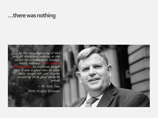 4|
…therewasnothing
At the very beginning of this
project there was nothing in the
sector for collaborative storage.
Really nothing. So it started
from scratch, to persuade people
that it was a good idea to store
data, except not just in your
university or in your research
group.
– Dr Nick Tate
RDSI Project Director
 