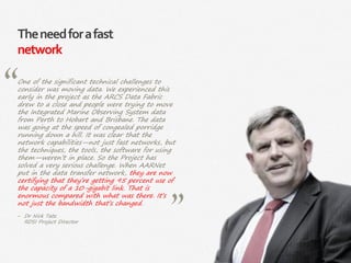 40|
Theneedforafast
network
One of the significant technical challenges to
consider was moving data. We experienced this
early in the project as the ARCS Data Fabric
drew to a close and people were trying to move
the Integrated Marine Observing System data
from Perth to Hobart and Brisbane. The data
was going at the speed of congealed porridge
running down a hill. It was clear that the
network capabilities—not just fast networks, but
the techniques, the tools, the software for using
them—weren’t in place. So the Project has
solved a very serious challenge. When AARNet
put in the data transfer network, they are now
certifying that they’re getting 95 percent use of
the capacity of a 10-gigabit link. That is
enormous compared with what was there. It’s
not just the bandwidth that’s changed.
‒ Dr Nick Tate
RDSI Project Director
 