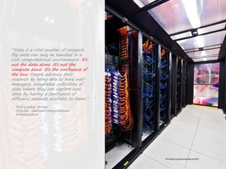 53|
Connectingwith
computefacilities
The Raijin supercomputer at NCI
“Data is a vital enabler of research.
Big data can only be handled in a
rich computational environment. It’s
not the data alone. It’s not the
compute alone. It’s the confluence of
the two. People advance their
research by being able to have well-
managed, integrated collections of
data where they can explore new
ideas by having a confluence of
different datasets available to them.”
‒ Prof Lindsay Botten
Director, National Computational
Infrastructure
 