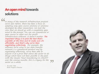 56|
Anopenmindtowards
solutions
In many of the research infrastructure projects
we’ve seen before, there has been a focus on
adopting only open source solutions or solutions
developed by other researchers. We took the
view that we should go with a completely open
mind to the process. You can use commercial or
open source or other not-for-profit
infrastructure software. It doesn’t matter. The
important thing is to pick the best that’s
available at the time and to make sure it’s
affordable, and that’s why we’ve been
negotiating collectively. For example, the
software we’re using in our data transfer
network is a commercial product and by
negotiating effectively, we’ve been able to
acquire it at a price that allows the sector to do
things which have not been possible in the past.
With the Vendor Panel transferring to CAUDIT
over the coming months, this is a legacy for the
sector as a whole.
‒ Dr Nick Tate
RDSI Project Director
 