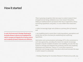 6|
Howitstarted
There is growing recognition that new ways to conduct research have
emerged and are being validated across most research disciplines.
Adding to traditional forms of research that rely on experiment, theory
and testing hypotheses using data, it is now evident that researchers
also:
» collect increasingly larger sets of data as a primary form of research;
and
» use modelling tools to assist them in deriving patterns, perceptions and
trends that can form the basis for establishing and confirming
hypotheses.
Information and communications technology (ICT) is the cornerstone to
such new approaches, providing the means not only for increasingly
powerful computer-enabled simulation and modelling, but also the very
avenue to manage and integrate the increasing volume and complexity
of datasets and collections. Hence, ICT is not only a resource to
administer and manage research but also to drive and innovate the ways
in which research is conducted.
– Strategic Roadmap for Australian Research Infrastructure,2008, p19
In2008,theGovernment’sStrategicRoadmapfor
AustralianResearchInfrastructurehighlightedthe
needtomanageandintegratetheincreasingvolume
andcomplexityofresearchdatasetsandcollections.
 