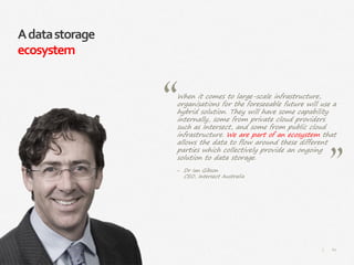 60|
Adatastorage
ecosystem
When it comes to large-scale infrastructure,
organisations for the foreseeable future will use a
hybrid solution. They will have some capability
internally, some from private cloud providers
such as Intersect, and some from public cloud
infrastructure. We are part of an ecosystem that
allows the data to flow around these different
parties which collectively provide an ongoing
solution to data storage.
‒ Dr Ian Gibson
CEO, Intersect Australia
 