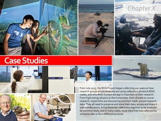 Chapter X
From July 2013, the RDSI Project began collecting use cases on how
research groups across Australia are using collections stored at RDSI
nodes, and why RDSI-funded storage is important to their research.
From high energy physics to the humanities, from climate to cancer
research, researchers are discovering common needs around research
data.They all need to preserve and store their data, access and share it
with collaborators, bring disparate collections together to be analysed
by common tools, and in many cases, reuse data that was collected by
someone else or for a different purpose.
CaseStudies
 
