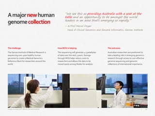 62|
Amajornewhuman
genomecollection
How RDSI is helping:
The sequencing will generate 4.5 petabytes
of data over the next 3 years. Storage
through RDSI helps reduce costs to
researchers and allows the data to be
moved easily among Nodes for analysis.
The outcome:
Australian researchers are positioned to
take a leading role in emerging genomics
research through access to cost-effective
genome sequencing and genomic
collections of international importance.
The challenge:
The Garvan Institute of Medical Research is
sequencing over 4000 healthy human
genomes to create a Medical Genomics
Reference Bank for researchers around the
world.
Image courtesy of P. Morris, Garvan Institute
“We see this as providing Australia with a seat at the
table and an opportunity to be amongst the world
leaders in an area that’s emerging so rapidly.”
– A/Prof Marcel Dinger
Head of Clinical Genomics and Genome Informatics, Garvan Institute
 