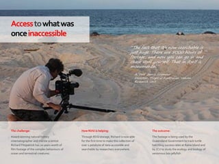 63|
Accesstowhatwas
onceinaccessible
How RDSI is helping:
Through RDSI storage, Richard is now able
for the first time to make this collection of
over 1 petabyte of data accessible and
searchable by researchers everywhere.
The outcome:
The footage is being used by the
Queensland Government to track turtle
hatchling success rates at Raine Island and
by JCU to study the ecology and biology of
venomous box jellyfish.
The challenge:
Award-winning natural history
cinematographer and marine scientist
Richard Fitzpatrick has 20 years worth of
film footage of the complex behaviours of
ocean and terrestrial creatures.
“The fact that it’s now searchable is
just huge. There are 5000 hours of
footage, and now you can go in and
chase stuff yourself. That in itself is
monumental.”
– A/Prof Jamie Seymour
Director, Tropical Australian Venom
Research Unit
 