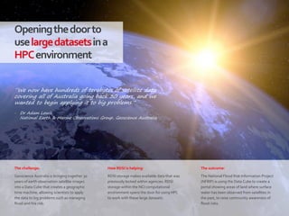 64|
Openingthedoorto
uselargedatasetsina
HPCenvironment
How RDSI is helping:
RDSI storage makes available data that was
previously locked within agencies. RDSI
storage within the NCI computational
environment opens the door for using HPC
to work with these large datasets.
The outcome:
The National Flood Risk Information Project
(NFRIP) is using the Data Cube to create a
portal showing areas of land where surface
water has been observed from satellites in
the past, to raise community awareness of
flood risks.
The challenge:
Geoscience Australia is bringing together 30
years of earth observation satellite images
into a Data Cube that creates a geographic
time machine, allowing scientists to apply
the data to big problems such as managing
flood and fire risk.
“We now have hundreds of terabytes of satellite data
covering all of Australia going back 30 years, and we
wanted to begin applying it to big problems.”
‒ Dr Adam Lewis
National Earth & Marine Observations Group, Geoscience Australia
 
