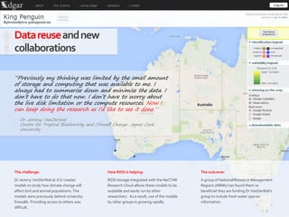 67|
Datareuseandnew
collaborations
How RDSI is helping:
RDSI storage integrated with the NeCTAR
Research Cloud allows these models to be
available and easily run by other
researchers. As a result, use of the models
by other groups is growing rapidly.
The outcome:
A group of National Resource Management
Regions (NRMs) has found them so
beneficial they are funding Dr VanDerWal’s
group to include fresh water species
information.
The challenge:
Dr Jeremy VanDerWal at JCU creates
models to study how climate change will
affect bird and animal populations. The
models were previously behind university
firewalls. Providing access to others was
difficult.
“Previously my thinking was limited by the small amount
of storage and computing that was available to me. I
always had to summarise down and minimise the data. I
don’t have to do that now. I don’t have to worry about
the live disk limitation or the compute resources. Now I
can keep doing the research as I’d like to see it done.”
‒ Dr Jeremy VanDerWal
Centre for Tropical Biodiversity and Climate Change, James Cook
University
 
