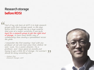 7|
Researchstorage
beforeRDSI
Part of my role here at QCIF is to help research
groups with their storage needs. In the days
before RDSI it caught me by a huge surprise
that even at a major university it was quite
hard for a research group to get the right kind
of storage, to have some better way of
collaborating than sending a spreadsheet across
the globe.
I remember the first meeting I had with one
professor at UQ who had come from Oxford. He
said, ‘Look, I’m a centre director, I’m a
professor, and I have spent six months just
trying to get a little bit of storage. I’m worried I
should be doing something else.’
‒ Graham Chen
eResearch Manager, QCIF
 