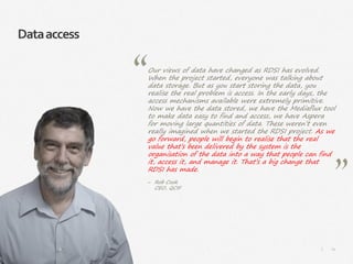 74|
Dataaccess
Our views of data have changed as RDSI has evolved.
When the project started, everyone was talking about
data storage. But as you start storing the data, you
realise the real problem is access. In the early days, the
access mechanisms available were extremely primitive.
Now we have the data stored, we have the Mediaflux tool
to make data easy to find and access, we have Aspera
for moving large quantities of data. These weren’t even
really imagined when we started the RDSI project. As we
go forward, people will begin to realise that the real
value that’s been delivered by the system is the
organisation of the data into a way that people can find
it, access it, and manage it. That’s a big change that
RDSI has made.
‒ Rob Cook
CEO, QCIF
 
