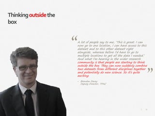 75|
Thinkingoutsidethe
box
A lot of people say to me, ‘This is great. I can
now go to one location, I can have access to this
dataset and to this other dataset right
alongside, whereas before I’d have to go to
multiple locations to get all the data I needed.’
And what I’m hearing in the wider research
community is that people are starting to think
outside the box. They can now suddenly combine
two datasets from different disciplines together
and potentially do new science. So it’s quite
exciting.
‒ Brendan Davey
Deputy Director, TPAC
 