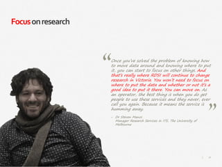 76|
Focusonresearch
Once you’ve solved the problem of knowing how
to move data around and knowing where to put
it, you can start to focus on other things. And
that’s really where RDSI will continue to change
research in Victoria. You won’t need to focus on
where to put the data and whether or not it’s a
good idea to put it there. You can move on. As
an operator, the best thing is when you do get
people to use these services and they never, ever
call you again. Because it means the service is
humming away.
‒ Dr Steven Manos
Manager Research Services in ITS, The University of
Melbourne
 