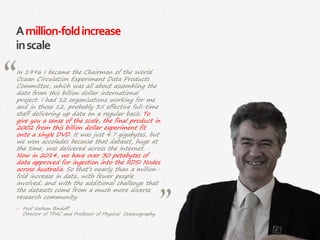 78|
Amillion-foldincrease
inscale
In 1996 I became the Chairman of the World
Ocean Circulation Experiment Data Products
Committee, which was all about assembling the
data from this billion dollar international
project. I had 12 organisations working for me
and in those 12, probably 35 effective full-time
staff delivering up data on a regular basis. To
give you a sense of the scale, the final product in
2002 from this billion dollar experiment fit
onto a single DVD. It was just 4.7 gigabytes, but
we won accolades because that dataset, huge at
the time, was delivered across the Internet.
Now in 2014, we have over 30 petabytes of
data approved for ingestion into the RDSI Nodes
across Australia. So that’s nearly than a million-
fold increase in data, with fewer people
involved, and with the additional challenge that
the datasets come from a much more diverse
research community.
‒ Prof Nathan Bindoff
Director of TPAC and Professor of Physical Oceanography
 