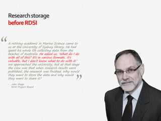 8|
Researchstorage
beforeRDSI
A retiring academic in Marine Science came to
us at the University of Sydney library. He had
spent his whole life collecting data from the
beaches of Australia. He asked us, ‘What do I do
with all of this? It’s in various formats, it’s
valuable, but I don’t know what to do with it.’
We approached the university, but at that stage
the view was that when research results were
published, the research was finished. Why would
they want to store the data and why would
they want to share it?
‒ John Shipp
RDSI Project Board
 