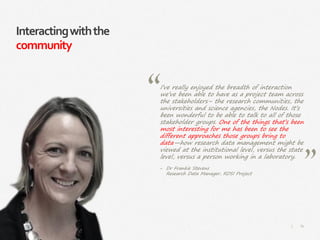 87|
Interactingwiththe
community
I’ve really enjoyed the breadth of interaction
we’ve been able to have as a project team across
the stakeholders– the research communities, the
universities and science agencies, the Nodes. It’s
been wonderful to be able to talk to all of those
stakeholder groups. One of the things that’s been
most interesting for me has been to see the
different approaches those groups bring to
data—how research data management might be
viewed at the institutional level, versus the state
level, versus a person working in a laboratory.
‒ Dr Frankie Stevens
Research Data Manager, RDSI Project
 