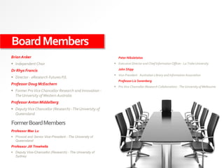 BoardMembers
Brian Anker
 Independent Chair
Dr Rhys Francis
 Director - eResearch Futures P/L
Professor Doug McEachern
 Former ProVice Chancellor Research and Innovation -
The University ofWestern Australia
Professor Anton Middelberg
 DeputyVice Chancellor (Research) -The University of
Queensland
FormerBoardMembers
Peter Nikoletatos
 Executive Director and Chief Information Officer - La Trobe University
John Shipp
 Vice-President - Australian Library and Information Association
Professor Liz Sonenberg
 Pro Vice-Chancellor (Research Collaboration) - The University of Melbourne
Professor Max Lu
 Provost and Senior Vice-President - The University of
Queensland
Professor Jill Trewhella
 Deputy Vice-Chancellor (Research) - The University of
Sydney
 