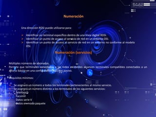 Numeración
Una dirección RDSI puede utilizarse para:
 Identificar un terminal específico dentro de una línea digital RDSI.
 Identificar un punto de acceso al servicio de red en un entorno OSI.
 Identificar un punto de acceso al servicio de red en un entorno no conforme al modelo
OSI.
Numeración (servicios)
Múltiples números de abonados.
Permite que terminales conectados a las redes existentes alcancen terminales compatibles conectados a un
acceso básico en una configuración tipo bus pasivo.
Requisitos mínimos:
 Se asignará un número a todos los terminales pertenecientes al mismo servicio.
 Se asignará un número distinto a los terminales de los siguientes servicios:
• Telefónico
• Facsímil
• Datos serie V
• Datos en modo paquete
 