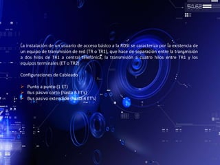 La instalación de un usuario de acceso básico a la RDSI se caracteriza por la existencia de
un equipo de transmisión de red (TR o TR1), que hace de separación entre la transmisión
a dos hilos de TR1 a central telefónica, la transmisión a cuatro hilos entre TR1 y los
equipos terminales (ET o TR2)
Configuraciones de Cableado
 Punto a punto (1 ET)
 Bus pasivo corto (hasta 8 ET's)
 Bus pasivo extendido (hasta 4 ET's)
 