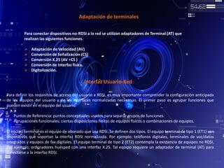 Adaptación de terminales
Para conectar dispositivos no-RDSI a la red se utilizan adaptadores de Terminal (AT) que
realizan las siguientes funciones.
 Adaptación de Velocidad (AV)
 Conversión de Señalización (CS)
 Conversión X.25 (AV +CS )
 Conversión de Interfaz física.
 Digitalización.
Interfaz Usuario-Red
Para definir los requisitos de acceso del usuario a RDSI, es muy importante comprender la configuración anticipada
de los equipos del usuario y de las interfaces normalizadas necesarias. El primer paso es agrupar funciones que
pueden existir en el equipo del usuario.
 Puntos de Referencia: puntos conceptuales usados para separar grupos de funciones.
 Agrupaciones funcionales: ciertas disposiciones finitas de equipos físicos o combinaciones de equipos.
El equipo terminal es el equipo de abonado que usa RDSI. Se definen dos tipos. El equipo terminal de tipo 1 (ET1) son
dispositivos que soportan la interfaz RDSI normalizada. Por ejemplo: teléfonos digitales, terminales de voz/datos
integrados y equipos de fax digitales. El equipo terminal de tipo 2 (ET2) contempla la existencia de equipos no RDSI.
Por ejemplo, ordenadores huésped con una interfaz X.25. Tal equipo requiere un adaptador de terminal (AT) para
conectarse a la interfaz RDSI.
 